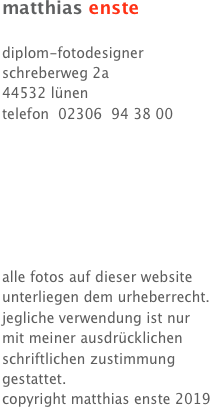 matthias enste 

diplom-fotodesigner
schreberweg 2a
44532 lünen
telefon  02306  94 38 00







alle fotos auf dieser website 
unterliegen dem urheberrecht.
jegliche verwendung ist nur
mit meiner ausdrücklichen
schriftlichen zustimmung
gestattet.
copyright matthias enste 2019
